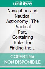 Navigation and Nautical Astronomy: The Practical Part, Containing Rules for Finding the Latitude, and the Variation of the Compass. E-book. Formato PDF ebook