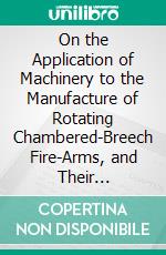 On the Application of Machinery to the Manufacture of Rotating Chambered-Breech Fire-Arms, and Their Peculiarities. E-book. Formato PDF ebook di Samuel Colt