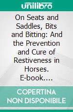 On Seats and Saddles, Bits and Bitting: And the Prevention and Cure of Restiveness in Horses. E-book. Formato PDF