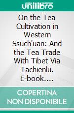 On the Tea Cultivation in Western Ssuch'uan: And the Tea Trade With Tibet Via Tachienlu. E-book. Formato PDF ebook