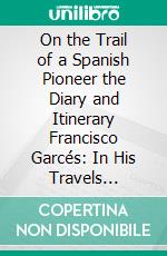 On the Trail of a Spanish Pioneer the Diary and Itinerary Francisco Garcés: In His Travels Through Sonora Arizona, and California 1775-1776. E-book. Formato PDF ebook di Elliot Coues