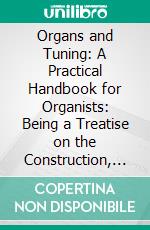 Organs and Tuning: A Practical Handbook for Organists: Being a Treatise on the Construction, Mechanism, Tuning and Care of the Instrument. E-book. Formato PDF