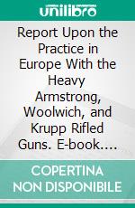 Report Upon the Practice in Europe With the Heavy Armstrong, Woolwich, and Krupp Rifled Guns. E-book. Formato PDF ebook