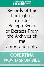 Records of the Borough of Leicester: Being a Series of Extracts From the Archives of the Corporation of Leicester, 1327-1509. E-book. Formato PDF ebook
