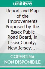 Report and Map of the Improvements Proposed by the Essex Public Road Board, in Essex County, New Jersey. E-book. Formato PDF ebook