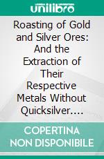 Roasting of Gold and Silver Ores: And the Extraction of Their Respective Metals Without Quicksilver. E-book. Formato PDF ebook