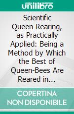 Scientific Queen-Rearing, as Practically Applied: Being a Method by Which the Best of Queen-Bees Are Reared in Perfect Accord With Nature's Ways. E-book. Formato PDF ebook