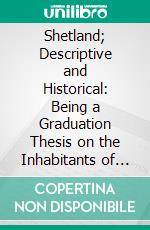 Shetland; Descriptive and Historical: Being a Graduation Thesis on the Inhabitants of the Shetland Islands; And a Topographical Description of That Country. E-book. Formato PDF ebook