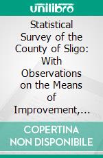 Statistical Survey of the County of Sligo: With Observations on the Means of Improvement, Drawn Up in the Year 1801, for the Consideration, and Under the Direction of the Dublin Society. E-book. Formato PDF ebook di James M'parlan