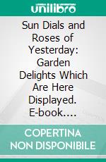 Sun Dials and Roses of Yesterday: Garden Delights Which Are Here Displayed. E-book. Formato PDF ebook