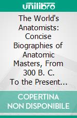 The World's Anatomists: Concise Biographies of Anatomic Masters, From 300 B. C. To the Present Time, Whose Names Have Adorned the Literature of the Medical Profession. E-book. Formato PDF ebook