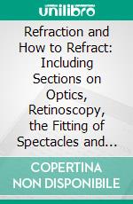 Refraction and How to Refract: Including Sections on Optics, Retinoscopy, the Fitting of Spectacles and Eye-Glasses, Etc. E-book. Formato PDF ebook di James Thorington