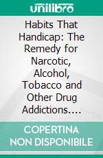 Habits That Handicap: The Remedy for Narcotic, Alcohol, Tobacco and Other Drug Addictions. E-book. Formato PDF ebook