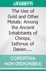 The Use of Gold and Other Metals: Among the Ancient Inhabitants of Chiriqui, Isthmus of Darien. E-book. Formato PDF ebook di William H. Holmes