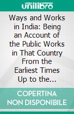 Ways and Works in India: Being an Account of the Public Works in That Country From the Earliest Times Up to the Present Day. E-book. Formato PDF ebook