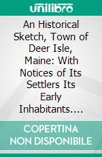 An Historical Sketch, Town of Deer Isle, Maine: With Notices of Its Settlers Its Early Inhabitants. E-book. Formato PDF ebook