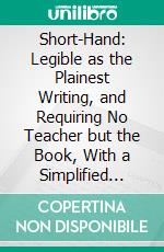 Short-Hand: Legible as the Plainest Writing, and Requiring No Teacher but the Book, With a Simplified System of Verbatim Reporting. E-book. Formato PDF ebook