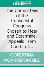 The Committees of the Continental Congress Chosen to Hear and Determine, Appeals From Courts of Admiralty: And the Court of Appeals in Cases of Capture, Established by That Body. E-book. Formato PDF ebook