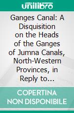 Ganges Canal: A Disquisition on the Heads of the Ganges of Jumna Canals, North-Western Provinces, in Reply to Strictures. E-book. Formato PDF ebook