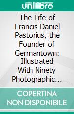 The Life of Francis Daniel Pastorius, the Founder of Germantown: Illustrated With Ninety Photographic Reproductions. E-book. Formato PDF ebook