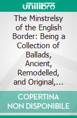 The Minstrelsy of the English Border: Being a Collection of Ballads, Ancient, Remodelled, and Original, Founded on Well Known Border Legends; With Illustrative Notes. E-book. Formato PDF