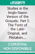 Studies in the Anglo-Saxon Version of the Gospels: Part I: The Form of the Latin Original, and Mistaken Renderings. E-book. Formato PDF