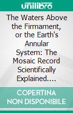 The Waters Above the Firmament, or the Earth's Annular System: The Mosaic Record Scientifically Explained. E-book. Formato PDF