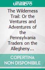 The Wilderness Trail: Or the Ventures and Adventures of the Pennsylvania Traders on the Allegheny Path, With Some New Annals of the Old West, and the Records of Some Strong Men and Some Bad Ones. E-book. Formato PDF ebook