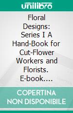 Floral Designs: Series I A Hand-Book for Cut-Flower Workers and Florists. E-book. Formato PDF ebook