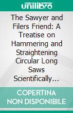 The Sawyer and Filers Friend: A Treatise on Hammering and Straightening Circular Long Saws Scientifically and Theoretically Explained; Showing the Latest Improved Methods, Illustrated. E-book. Formato PDF ebook