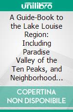 A Guide-Book to the Lake Louise Region: Including Paradise Valley of the Ten Peaks, and Neighborhood of Lake O'hara. E-book. Formato PDF ebook di Walter Dwight Wilcox