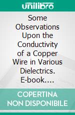 Some Observations Upon the Conductivity of a Copper Wire in Various Dielectrics. E-book. Formato PDF