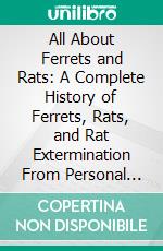 All About Ferrets and Rats: A Complete History of Ferrets, Rats, and Rat Extermination From Personal Experiences and Study; Also a Practical Hand-Book on the Ferret. E-book. Formato PDF ebook