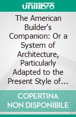 The American Builder's Companion: Or a System of Architecture, Particularly Adapted to the Present Style of Building; Illustrated With Seventy Copperplate Engravings. E-book. Formato PDF ebook di Asher Benjamin