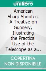 American Sharp-Shooter: A Treatise on Gunnery, Illustrating the Practical Use of the Telescope as a Sight, as Applicable to the Rifle, Rifle Battery, Artillery,& C. E-book. Formato PDF ebook