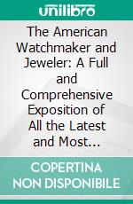 The American Watchmaker and Jeweler: A Full and Comprehensive Exposition of All the Latest and Most Approved Secrets of the Trade. E-book. Formato PDF ebook
