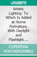 Artistic Lighting: To Which Is Added at Home Portraiture, With Daylight and Flashlight. E-book. Formato PDF ebook