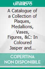 A Catalogue of a Collection of Plaques, Medallions, Vases, Figures, &C: In Coloured Jasper and Basalte. E-book. Formato PDF ebook di Arthur Sanderson