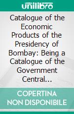 Catalogue of the Economic Products of the Presidency of Bombay: Being a Catalogue of the Government Central Museum, Division Raw Produce (Vegetable). E-book. Formato PDF ebook