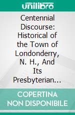 Centennial Discourse: Historical of the Town of Londonderry, N. H., And Its Presbyterian Church and Society (Founded April, 1719), Delivered Sabbath, July 2d, 1876. E-book. Formato PDF ebook