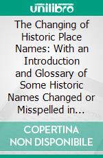 The Changing of Historic Place Names: With an Introduction and Glossary of Some Historic Names Changed or Misspelled in Pennsylvania. E-book. Formato PDF ebook