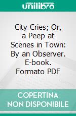 City Cries; Or, a Peep at Scenes in Town: By an Observer. E-book. Formato PDF ebook