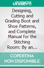 Designing, Cutting and Grading Boot and Shoe Patterns, and Complete Manual for the Stitching Room: By an Expert of Thirty Years. E-book. Formato PDF ebook