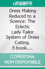 Dress Making Reduced to a Science: The Eclectic Lady-Tailor System of Dress Cutting. E-book. Formato PDF ebook