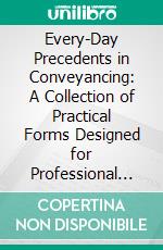 Every-Day Precedents in Conveyancing: A Collection of Practical Forms Designed for Professional Use and Suited to the Emergencies of Actual Practice, With Notes and a Table of Stamp Duties. E-book. Formato PDF