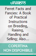 Ferret Facts and Fancies: A Book of Practical Instructions on Breeding, Raising, Handling and Selling; Also Their Uses, and Fur Value. E-book. Formato PDF ebook