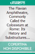 The Flavian Amphitheatre, Commonly Called the Colosseum at Rome: Its History and Substructures Compared With Other Amphitheatres. E-book. Formato PDF ebook di John Henry Parker