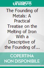 The Founding of Metals: A Practical Treatise on the Melting of Iron With a Descriptive of the Founding of Alloys. E-book. Formato PDF ebook di Edward Kirk