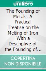 The Founding of Metals: A Practical Treatise on the Melting of Iron With a Descriptive of the Founding of Alloys. E-book. Formato PDF