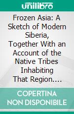 Frozen Asia: A Sketch of Modern Siberia, Together With an Account of the Native Tribes Inhabiting That Region. E-book. Formato PDF ebook